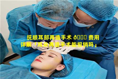 抚顺耳部再造手术 💐 费用详解「耳朵再造手术能报销吗」